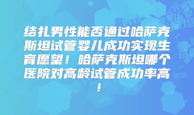 结扎男性能否通过哈萨克斯坦试管婴儿成功实现生育愿望!哈萨克斯坦哪个医院对高龄试管成功率高!