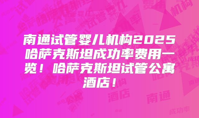 南通试管婴儿机构2025哈萨克斯坦成功率费用一览!哈萨克斯坦试管公寓酒店!