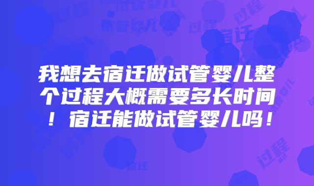 我想去宿迁做试管婴儿整个过程大概需要多长时间!宿迁能做试管婴儿吗!