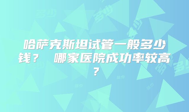 哈萨克斯坦试管一般多少钱？ 哪家医院成功率较高？