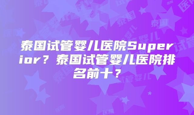 泰国试管婴儿医院Superior？泰国试管婴儿医院排名前十？