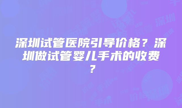深圳试管医院引导价格?深圳做试管婴儿手术的收费?