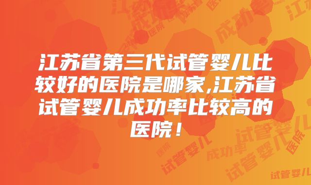 江苏省第三代试管婴儿比较好的医院是哪家,江苏省试管婴儿成功率比较高的医院！
