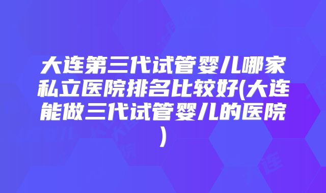 大连第三代试管婴儿哪家私立医院排名比较好(大连能做三代试管婴儿的医院)