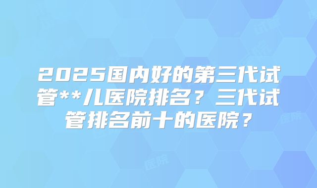 2025国内好的第三代试管**儿医院排名？三代试管排名前十的医院？