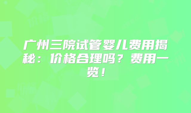 广州三院试管婴儿费用揭秘：价格合理吗？费用一览！