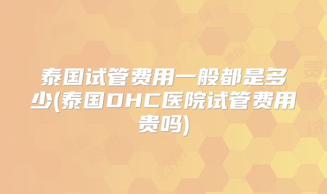 泰国试管费用一般都是多少(泰国DHC医院试管费用贵吗)