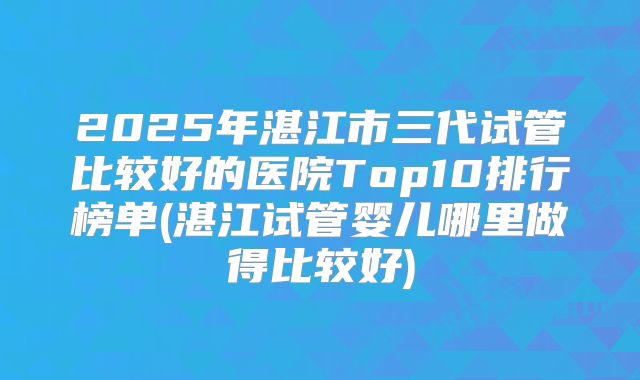 2025年湛江市三代试管比较好的医院Top10排行榜单(湛江试管婴儿哪里做得比较好)