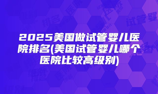2025美国做试管婴儿医院排名(美国试管婴儿哪个医院比较高级别)