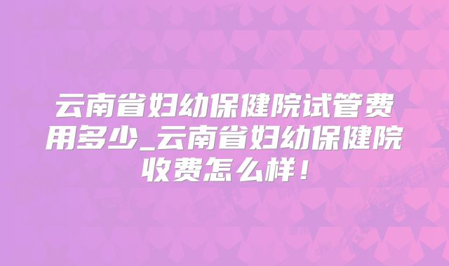 云南省妇幼保健院试管费用多少_云南省妇幼保健院收费怎么样!