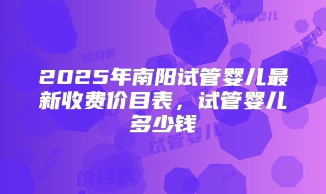 2025年南阳试管婴儿最新收费价目表,试管婴儿多少钱