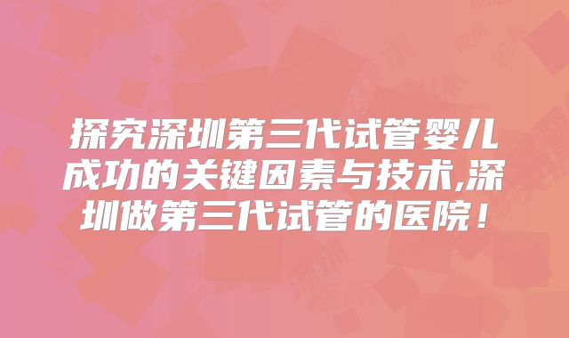 探究深圳第三代试管婴儿成功的关键因素与技术,深圳做第三代试管的医院!