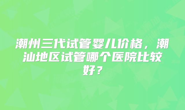 潮州三代试管婴儿价格,潮汕地区试管哪个医院比较好?