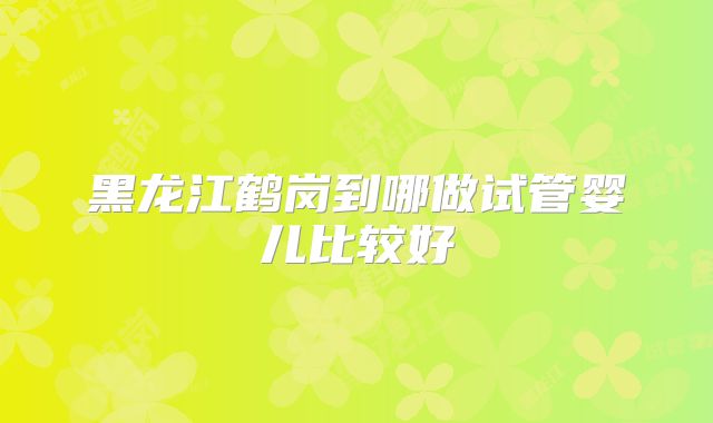 黑龙江鹤岗到哪做试管婴儿比较好