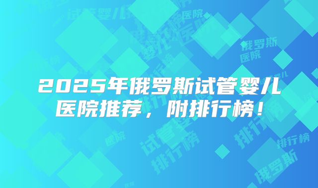 2025年俄罗斯试管婴儿医院推荐，附排行榜！