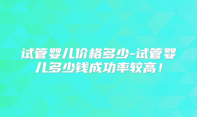 试管婴儿价格多少-试管婴儿多少钱成功率较高！