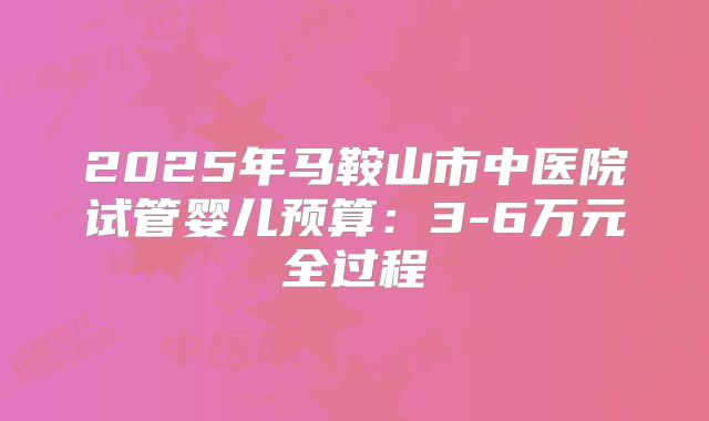2025年马鞍山市中医院试管婴儿预算：3-6万元全过程
