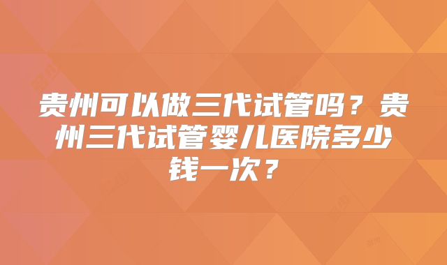 贵州可以做三代试管吗?贵州三代试管婴儿医院多少钱一次?