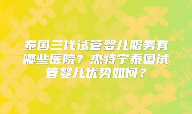 泰国三代试管婴儿服务有哪些医院?杰特宁泰国试管婴儿优势如何?