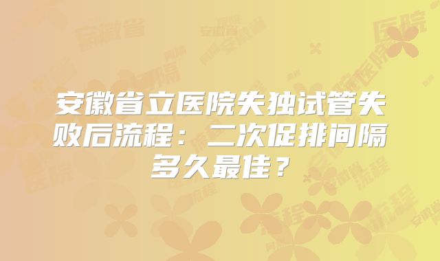 安徽省立医院失独试管失败后流程：二次促排间隔多久最佳？