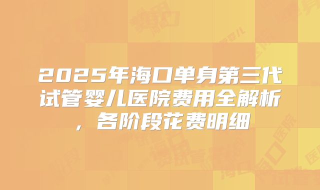 2025年海口单身第三代试管婴儿医院费用全解析，各阶段花费明细