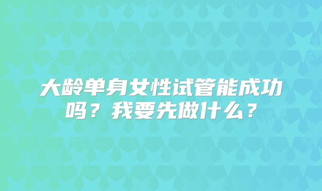 大龄单身女性试管能成功吗？我要先做什么？