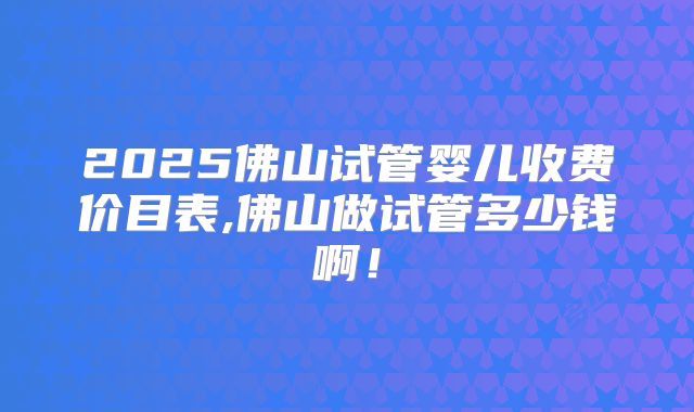 2025佛山试管婴儿收费价目表,佛山做试管多少钱啊！
