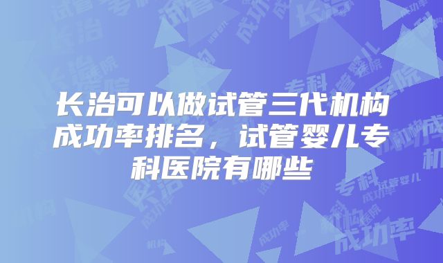 长治可以做试管三代机构成功率排名，试管婴儿专科医院有哪些