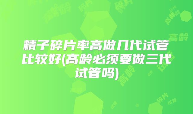 精子碎片率高做几代试管比较好(高龄必须要做三代试管吗)
