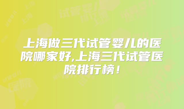 上海做三代试管婴儿的医院哪家好,上海三代试管医院排行榜!