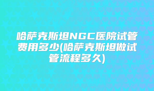 哈萨克斯坦NGC医院试管费用多少(哈萨克斯坦做试管流程多久)