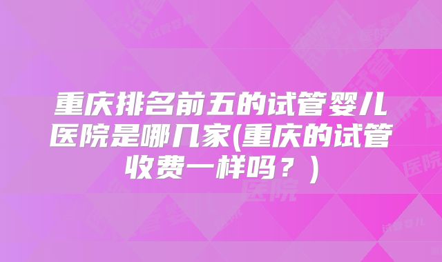 重庆排名前五的试管婴儿医院是哪几家(重庆的试管收费一样吗?)