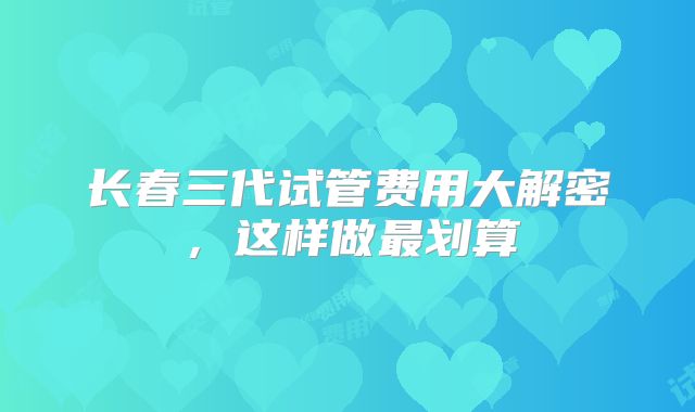 长春三代试管费用大解密,这样做最划算
