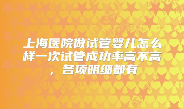 上海医院做试管婴儿怎么样一次试管成功率高不高,各项明细都有