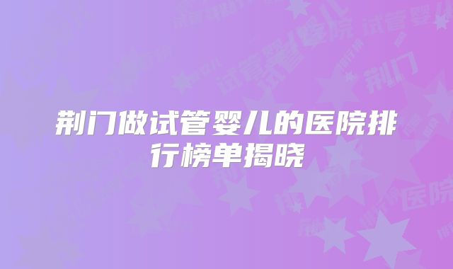 荆门做试管婴儿的医院排行榜单揭晓