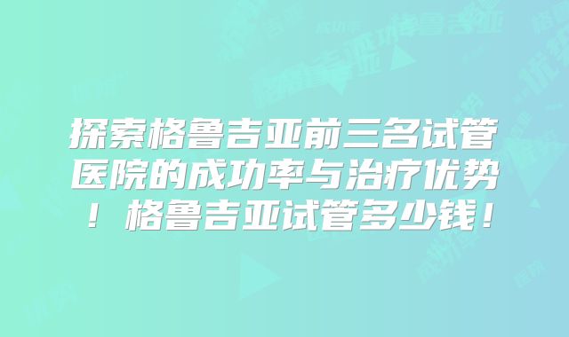 探索格鲁吉亚前三名试管医院的成功率与治疗优势！格鲁吉亚试管多少钱！