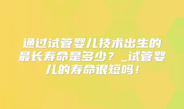 通过试管婴儿技术出生的最长寿命是多少？_试管婴儿的寿命很短吗！