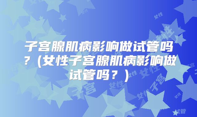 子宫腺肌病影响做试管吗?(女性子宫腺肌病影响做试管吗?)