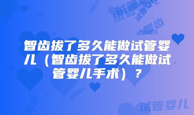 智齿拔了多久能做试管婴儿（智齿拔了多久能做试管婴儿手术）？