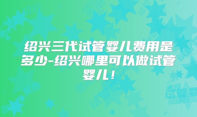绍兴三代试管婴儿费用是多少-绍兴哪里可以做试管婴儿!