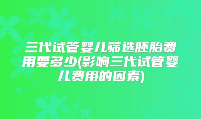 三代试管婴儿筛选胚胎费用要多少(影响三代试管婴儿费用的因素)