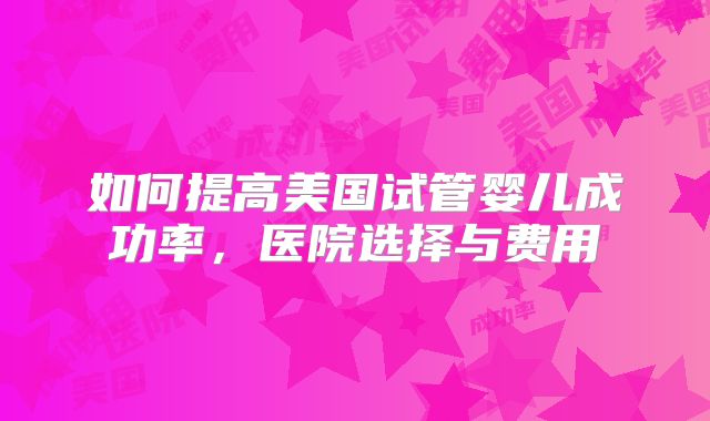如何提高美国试管婴儿成功率,医院选择与费用