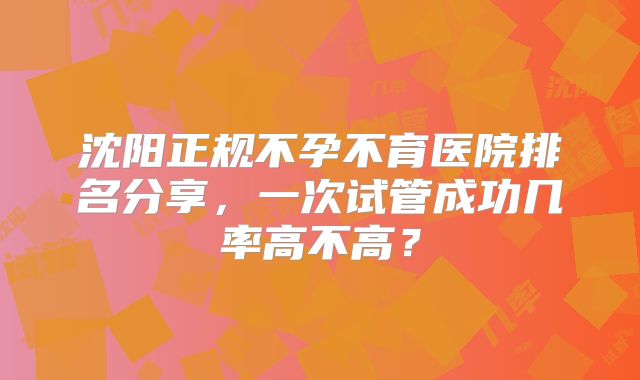 沈阳正规不孕不育医院排名分享，一次试管成功几率高不高？