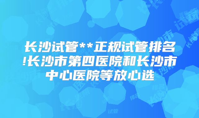 长沙试管**正规试管排名!长沙市第四医院和长沙市中心医院等放心选