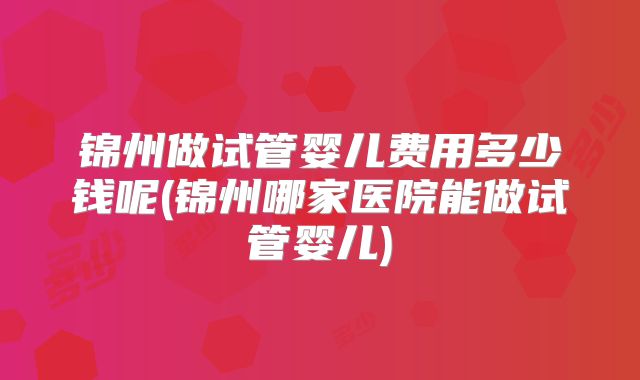 锦州做试管婴儿费用多少钱呢(锦州哪家医院能做试管婴儿)