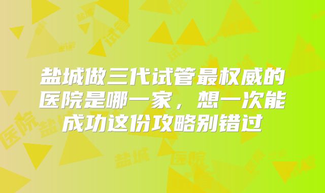 盐城做三代试管最权威的医院是哪一家,想一次能成功这份攻略别错过
