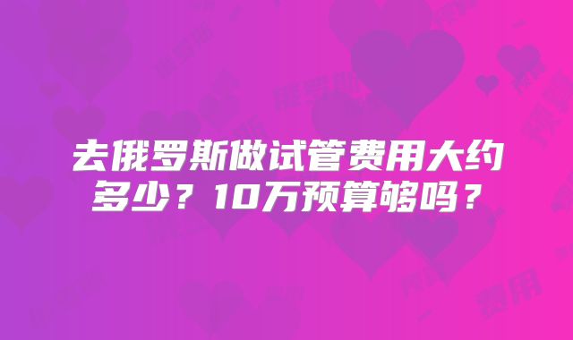 去俄罗斯做试管费用大约多少?10万预算够吗?