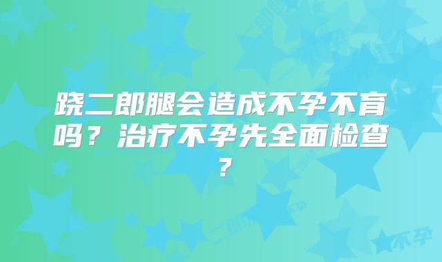 跷二郎腿会造成不孕不育吗?治疗不孕先全面检查?