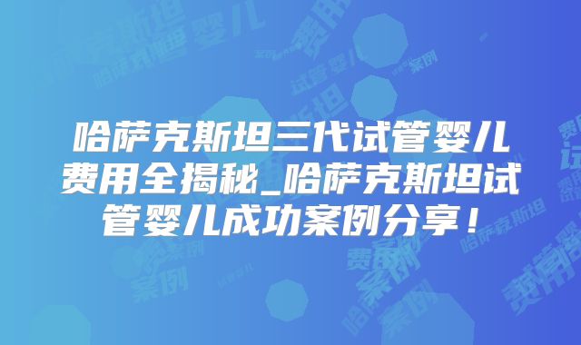 哈萨克斯坦三代试管婴儿费用全揭秘_哈萨克斯坦试管婴儿成功案例分享!