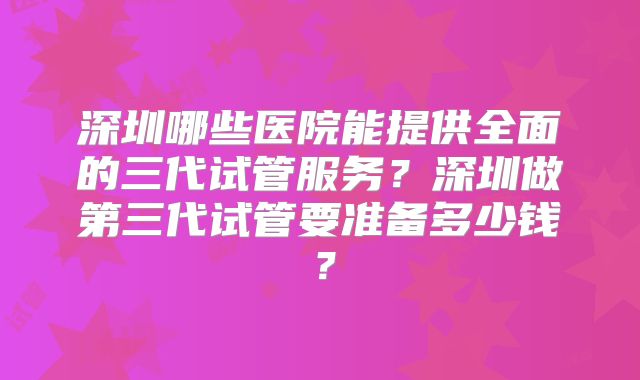 深圳哪些医院能提供全面的三代试管服务?深圳做第三代试管要准备多少钱?